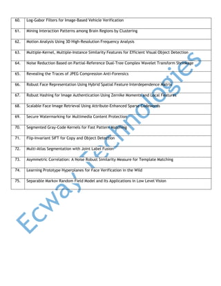 60.

Log-Gabor Filters for Image-Based Vehicle Verification

61.

Mining Interaction Patterns among Brain Regions by Clustering

62.

Motion Analysis Using 3D High-Resolution Frequency Analysis

63.

Multiple-Kernel, Multiple-Instance Similarity Features for Efficient Visual Object Detection

64.

Noise Reduction Based on Partial-Reference Dual-Tree Complex Wavelet Transform Shrinkage

65.

Revealing the Traces of JPEG Compression Anti-Forensics

66.

Robust Face Representation Using Hybrid Spatial Feature Interdependence Matrix

67.

Robust Hashing for Image Authentication Using Zernike Moments and Local Features

68.

Scalable Face Image Retrieval Using Attribute-Enhanced Sparse Codewords

69.

Secure Watermarking for Multimedia Content Protection

70.

Segmented Gray-Code Kernels for Fast Pattern Matching

71.

Flip-Invariant SIFT for Copy and Object Detection

72.

Multi-Atlas Segmentation with Joint Label Fusion

73.

Asymmetric Correlation: A Noise Robust Similarity Measure for Template Matching

74.

Learning Prototype Hyperplanes for Face Verification in the Wild

75.

Separable Markov Random Field Model and Its Applications in Low Level Vision

 