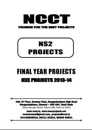 NCCT
Smarter way to do your Projects
044-2823 5816, 98411 93224
ncctchennai@gmail.com
NS2 PROJECTS, IEEE 2013 PROJECT TITLES
NCCT, 109, 2
nd
Floor, Bombay Flats, Nungambakkam High Road, Nungambakkam,
Chennai – 600 034, Tamil Nadu. (Next to ICICI Bank, Above IOB, Near Taj Hotel)
www.ncct.in, www.ieeeprojects.net, ncctchennai@gmail.com
2
NCCTPROMISE FOR THE BEST PROJECTS
FINAL YEAR PROJECTS
IEEE PROJECTS 2013-14
109, 2nd Floor, Bombay Flats, Nungambakkam High Road
Nungambakkam, Chennai – 600 034, Tamil Nadu
(Near Ganpat Hotel, Above IOB, Next to ICICI)
www.ncct.in, www.ieeeprojects.net
ncctchennai@gmail.com, projects@ncct.in
044-28235816, 98411 93224, 89393 63501
NS2
PROJECTS
 