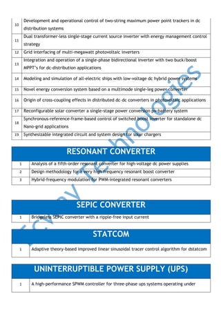 Development and operational control of two-string maximum power point trackers in dc

10

distribution systems
Dual transformer-less single-stage current source inverter with energy management control

11

strategy
Grid interfacing of multi-megawatt photovoltaic inverters

12

Integration and operation of a single-phase bidirectional inverter with two buck/boost

13

MPPT’s for dc-distribution applications

14

Modeling and simulation of all-electric ships with low-voltage dc hybrid power systems

15

Novel energy conversion system based on a multimode single-leg power converter

16

Origin of cross-coupling effects in distributed dc–dc converters in photovoltaic applications

17

Reconfigurable solar converter a single-stage power conversion pv-battery system
Synchronous-reference-frame-based control of switched boost inverter for standalone dc

18

Nano-grid applications
Synthesizable integrated circuit and system design for solar chargers

19

RESONANT CONVERTER
1

Analysis of a fifth-order resonant converter for high-voltage dc power supplies

2

Design methodology for a very high frequency resonant boost converter

3

Hybrid-frequency modulation for PWM-integrated resonant converters

SEPIC CONVERTER
1

Bridgeless SEPIC converter with a ripple-free input current

STATCOM
1

Adaptive theory-based improved linear sinusoidal tracer control algorithm for dstatcom

UNINTERRUPTIBLE POWER SUPPLY (UPS)
1

A high-performance SPWM controller for three-phase ups systems operating under

 