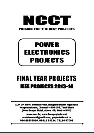 NCCT
Smarter way to do your Projects
044-2823 5816, 98411 93224
74184 97098
ncctchennai@gmail.com
POWER ELECTRONICS PROJECTS, IEEE 2013 PROJECT TITLES
NCCT, 109, 2
nd
Floor, Bombay Flats, Nungambakkam High Road, Nungambakkam,
Chennai – 600 034, Tamil Nadu. (Next to ICICI Bank, Above IOB, Near Taj Hotel)
www.ncct.in, www.ieeeprojects.net, ncctchennai@gmail.com
1
NCCTPROMISE FOR THE BEST PROJECTS
FINAL YEAR PROJECTS
IEEE PROJECTS 2013-14
109, 2nd Floor, Bombay Flats, Nungambakkam High Road
Nungambakkam, Chennai – 600 034, Tamil Nadu
(Near Ganpat Hotel, Above IOB, Next to ICICI)
www.ncct.in, www.ieeeprojects.net
ncctchennai@gmail.com, projects@ncct.in
044-28235816, 98411 93224, 74184 97098
POWER
ELECTRONICS
PROJECTS
 