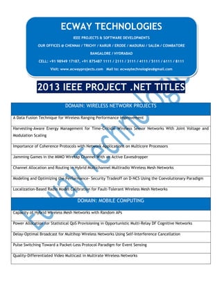 2013 IEEE PROJECT .NET TITLES
DOMAIN: WIRELESS NETWORK PROJECTS
A Data Fusion Technique for Wireless Ranging Performance Improvement
Harvesting-Aware Energy Management for Time-Critical Wireless Sensor Networks With Joint Voltage and
Modulation Scaling
Importance of Coherence Protocols with Network Applications on Multicore Processors
Jamming Games in the MIMO Wiretap Channel With an Active Eavesdropper
Channel Allocation and Routing in Hybrid Multichannel Multiradio Wireless Mesh Networks
Modeling and Optimizing the Performance- Security Tradeoff on D-NCS Using the Coevolutionary Paradigm
Localization-Based Radio Model Calibration for Fault-Tolerant Wireless Mesh Networks
DOMAIN: MOBILE COMPUTING
Capacity of Hybrid Wireless Mesh Networks with Random APs
Power Allocation for Statistical QoS Provisioning in Opportunistic Multi-Relay DF Cognitive Networks
Delay-Optimal Broadcast for Multihop Wireless Networks Using Self-Interference Cancellation
Pulse Switching Toward a Packet-Less Protocol Paradigm for Event Sensing
Quality-Differentiated Video Multicast in Multirate Wireless Networks
ECWAY TECHNOLOGIES
IEEE PROJECTS & SOFTWARE DEVELOPMENTS
OUR OFFICES @ CHENNAI / TRICHY / KARUR / ERODE / MADURAI / SALEM / COIMBATORE
BANGALORE / HYDRABAD
CELL: +91 98949 17187, +91 875487 1111 / 2111 / 3111 / 4111 / 5111 / 6111 / 8111
Visit: www.ecwayprojects.com Mail to: ecwaytechnologies@gmail.com
 