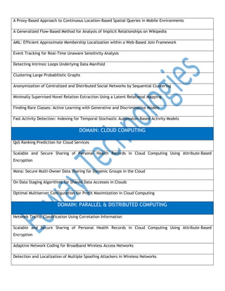 A Proxy-Based Approach to Continuous Location-Based Spatial Queries in Mobile Environments
A Generalized Flow-Based Method for Analysis of Implicit Relationships on Wikipedia
AML: Efficient Approximate Membership Localization within a Web-Based Join Framework
Event Tracking for Real-Time Unaware Sensitivity Analysis
Detecting Intrinsic Loops Underlying Data Manifold
Clustering Large Probabilistic Graphs
Anonymization of Centralized and Distributed Social Networks by Sequential Clustering
Minimally Supervised Novel Relation Extraction Using a Latent Relational Mapping
Finding Rare Classes: Active Learning with Generative and Discriminative Models
Fast Activity Detection: Indexing for Temporal Stochastic Automaton-Based Activity Models

DOMAIN: CLOUD COMPUTING
QoS Ranking Prediction for Cloud Services
Scalable and Secure Sharing of Personal Health Records in Cloud Computing Using Attribute-Based
Encryption
Mona: Secure Multi-Owner Data Sharing for Dynamic Groups in the Cloud
On Data Staging Algorithms for Shared Data Accesses in Clouds
Optimal Multiserver Configuration for Profit Maximization in Cloud Computing

DOMAIN: PARALLEL & DISTRIBUTED COMPUTING
Network Traffic Classification Using Correlation Information
Scalable and Secure Sharing of Personal Health Records in Cloud Computing Using Attribute-Based
Encryption
Adaptive Network Coding for Broadband Wireless Access Networks
Detection and Localization of Multiple Spoofing Attackers in Wireless Networks

 