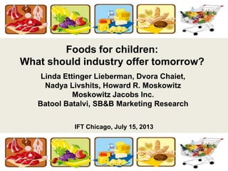 Foods for children:
What should industry offer tomorrow?
Linda Ettinger Lieberman, Dvora Chaiet,
Nadya Livshits, Howard R. Moskowitz
Moskowitz Jacobs Inc.
Batool Batalvi, SB&B Marketing Research
IFT Chicago, July 15, 2013
 