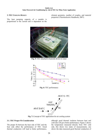 Salah et al.
                   Solar Powered Air Conditioning by Aid of TEC for Mina Tents Application


3. TEC COOLING DESIGN                                      element geometry, number of couples, and material
                                                           properties (Thermoelectric Handbook, 2007).
The heat pumping capacity of a module is
proportional to the current and is dependent on the




                               Fig. 5: TEC attached to heatsink drown in water




                                          Fig. 6: TEC performance




                          Fig. 7: Concept of TEC application for air cooling system

3.1. TEC Proper Fit Consideration                          although good thermal isolation between heat and
                                                           cold side will give better performance. Figure 3 shows
The proper fit between the heat side of TEC and the        the temperature measured directly from TEC cold
heat sink affect the performance of TEC. Good              side, this shows two states of measurements, one
thermal conduction will lead to better performance,        shows the data measured good thermal conduction of

                                                      28
 