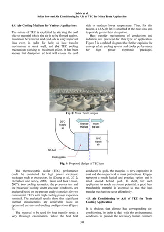 Salah et al.
                     Solar Powered Air Conditioning by Aid of TEC for Mina Tents Application


4.4. Air Cooling Medium for Various Applications               side to produce lower temperature. Thus, for this
                                                               reason, a 12-Volt fan is attached at the heat sink end
The nature of TEC is exploited by sticking the cold            to provide greater heat dissipation.
side to material which the air is to be flowed against.            Heat transfer mechanisms of conduction and
Insulation between hot and cold side is very important         radiation are practiced for this type of application.
than ever, in order for both; a) heat transfer                 Figure 7 is a related diagram that further explains the
mechanism to work well, and (b) TEC cooling                    concept of air cooling system and cooler performance
mechanism working to maximum effect. It has been               for      high      power       electronic    packages.
known that dissipation of heat will ensure the cold




                                            Fig. 8: Mina Tent Campus




                                       Fig. 9: Proposed design of TEC tent

    The thermoelectric cooler (TEC) performance                conductor is gold, the material is very expensive in
could be conducted for high power electronic                   cost and also unpractical in mass productions. Copper
packages such as processors. In (Zhang et al., 2012;           represent a much logical and practical option and is
Bierschen and Gilley, 2006; Hasan and Kok Chuan,               rated second behind gold. In short, for such
2007), two cooling scenarios, the processor test and           application to reach maximum potential, a good heat
the processor cooling under end-user conditions, are           transferable material is essential so that the heat
analyzed based on the present analysis models for two          transfer mechanism occur effortlessly.
commercial TECs with high cooling power capacities
nominal. The analytical results show that significant          4.5. Air Conditioning by Aid of TEC for Tents
thermal enhancements are achievable based on                   Cooling Application
optimized currents and cooling configurations (Figure
7).                                                            It is obvious that climate has corresponding air-
    The material to be used for heat transfer needs a          conditioning, in order to deal with the environmental
very thorough examination. While the best heat                 conditions to provide the necessary human comfort.

                                                          30
 