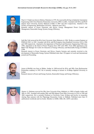 International Journal of Scientific Research in Knowledge (IJSRK), 1(2), pp. 25-33, 2013




     Wael A Y Salah was born in Hebron, Palestine in 1978. He received his B.Eng in Industrial Automation
     Engineering (IAE) from Palestine Polytechnic University (PPU) in 2001. Awarded with M.Sc and Ph.D
     degrees from University Science Malaysia (USM) in 2007 and 2012 respectively. Attached to the
     Faculty of Engineering, Multimedia University - Malaysia since 2012.
     Research interest in Power Electronic and Drives, Energy Management Power Control and
     Management, Renewable Energy System, Energy Efficiency.




     Soib Bin Taib recieved his B.Sc from University Sains Malaysia in 1984. Works as system Engineer at
     PERNAS NEC in 1985. Awarded with M.Sc and Ph.D degrees from Bradford University UK in 1986
     and 1990 respectively. Attached to the department of Electrical and Electronic Engineering USM since
     1990. Appointed as the Head of Power Program from 1997 until 2005. From 2004 appointed as the
     R&D Task Manager for Centre for Education of Energy Efficiency and Renewable Energy (CETREE)
     USM.
     Research interest in Power Electronic and Drives, Experts Systems and currently involved in the
     development of Renewable Energy System Published more than 150 papers in Local and International
     journal and Proceeding.




     Anwar al-Mofleh was born in Mahes, Jordan in 1969.recived his B.Sc and MSc from Byelorussian
     Polytechnic academy in 1993. He is currently working as lecturer in Al-Balqa Applied University in
     Jordan.
     Research interest in Power and Energy Systems, Renewable Energy and Energy Efficiency.




     Hamza A. Ghulman received his BSc from University King Abdulaziz in 1988 in Saudia Arabia and
     MSc in 1993. Awarded with another MSc and PhD degrees from Ohio University in USA in 1996 and
     2001 respectively. He is currently Professor at University Umm Al-Qura and involve in researches
     (during Hajj seasons) with the Pilgrimage Researches Center in Makkah. Published more than 25
     publications worldwide and two books. Member in ASME, SME, IIE, ASNT, and others.




                                          33
 