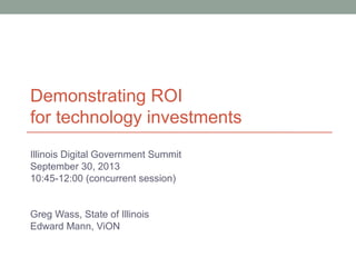 Demonstrating ROI
for technology investments
Illinois Digital Government Summit
September 30, 2013
10:45-12:00 (concurrent session)
Greg Wass, State of Illinois
Edward Mann, ViON
 