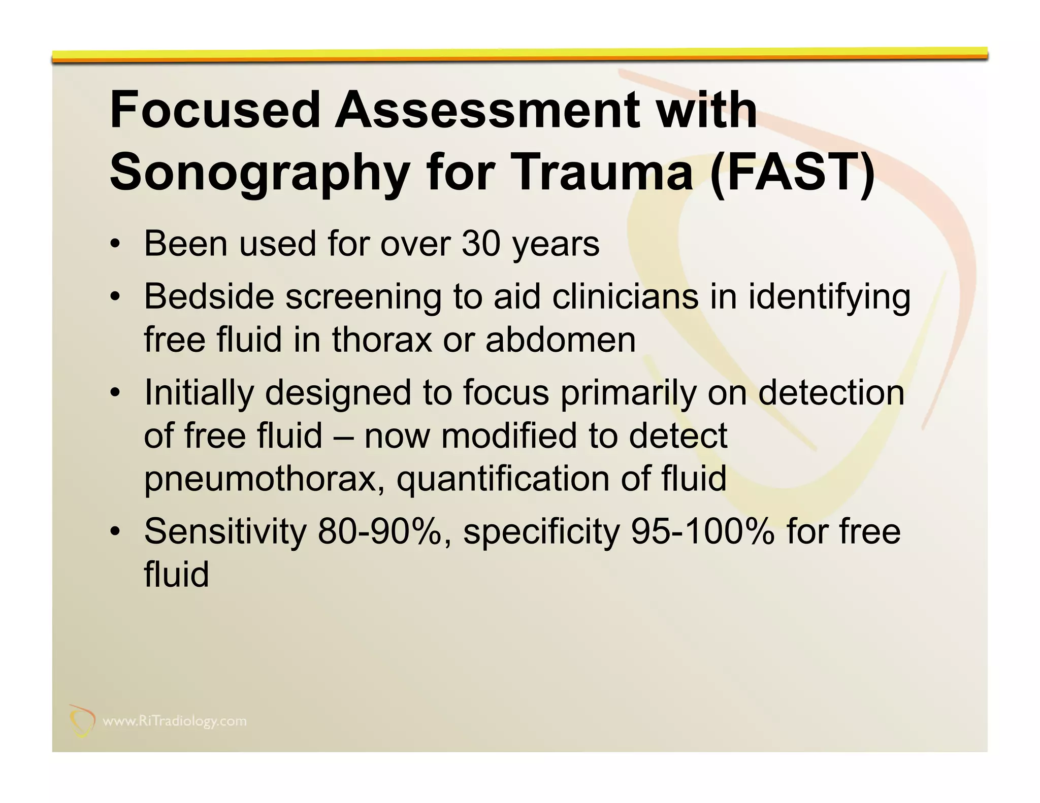 www.RiTradiology.com	

www.RiTradiology.com	

Focused Assessment with
Sonography for Trauma (FAST)
•  Been used for over 30 years
•  Bedside screening to aid clinicians in identifying
free fluid in thorax or abdomen
•  Initially designed to focus primarily on detection
of free fluid – now modified to detect
pneumothorax, quantification of fluid
•  Sensitivity 80-90%, specificity 95-100% for free
fluid
 