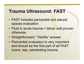 www.RiTradiology.com	

www.RiTradiology.com	

Trauma Ultrasound: FAST
•  FAST includes pericardial and pleural
spaces evaluation
•  Fluid in acute trauma = blood until proven
otherwise
•  Straightforward, “Yes/No” answer
•  Pericardial evaluation is very important
and should be the first part of all FAST
scans, esp. penetrating trauma
 