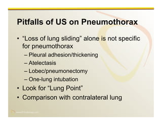 www.RiTradiology.com	

www.RiTradiology.com	

Pitfalls of US on Pneumothorax
•  “Loss of lung sliding” alone is not specific
for pneumothorax
– Pleural adhesion/thickening
– Atelectasis
– Lobec/pneumonectomy
– One-lung intubation
•  Look for “Lung Point”
•  Comparison with contralateral lung
 