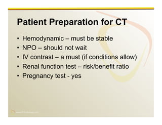 www.RiTradiology.com	

www.RiTradiology.com	

Patient Preparation for CT
•  Hemodynamic – must be stable
•  NPO – should not wait
•  IV contrast – a must (if conditions allow)
•  Renal function test – risk/benefit ratio
•  Pregnancy test - yes
 