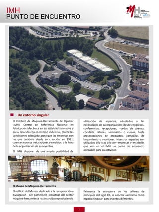 IMH
PUNTO DE ENCUENTRO




     Un entorno singular
 El Instituto de Máquina-Herramienta de Elgoibar            utilización de espacios, adaptados a las
 (IMH), Centro de Referencia Nacional en                    necesidades de su organización: desde congresos,
 Fabricación Mecánica en su actividad formativa y           conferencias, recepciones, ruedas de prensa,
 en su relación con el entorno industrial, ofrece las       cocktails, talleres, seminarios o cursos, hasta
 condiciones adecuadas para que las empresas con            presentaciones de productos, campañas de
 las que colabora desde su creación, en 1991,               lanzamiento o reuniones. Nuestros espacios son
 cuenten con sus instalaciones y servicios a la hora        utilizados año tras año por empresas y entidades
 de la organización de sus eventos.                         que ven en el IMH un punto de encuentro
 El IMH dispone de una amplia posibilidad de                adecuado para su actividad.




 El Museo de Máquina-Herramienta
 El edificio del Museo, dedicado a la recuperación y        fielmente la estructura de los talleres de
 divulgación del patrimonio industrial del sector           principios del siglo XX, se concibe asimismo como
 máquina-herramienta y construido reproduciendo             espacio singular para eventos diferentes.


                                                        1
 