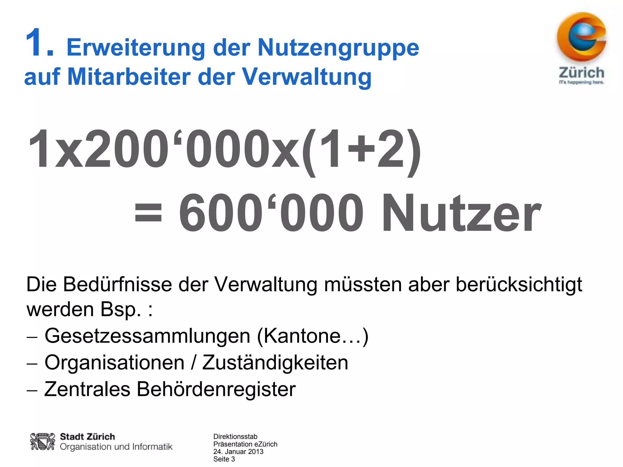 1. Erweiterung der Nutzengruppe
auf Mitarbeiter der Verwaltung


1x200‘000x(1+2)
    = 600‘000 Nutzer
Die Bedürfnisse der Verwaltung müssten aber berücksichtigt
werden Bsp. :
  Gesetzessammlungen (Kantone…)
  Organisationen / Zuständigkeiten
  Zentrales Behördenregister

                   Direktionsstab
                   Präsentation eZürich
                   24. Januar 2013
                   Seite 3
 