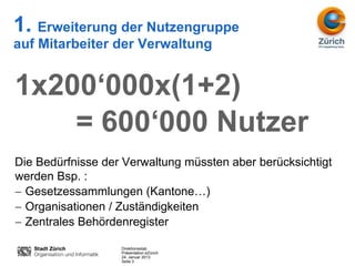 1. Erweiterung der Nutzengruppe
auf Mitarbeiter der Verwaltung


1x200‘000x(1+2)
    = 600‘000 Nutzer
Die Bedürfnisse der Verwaltung müssten aber berücksichtigt
werden Bsp. :
  Gesetzessammlungen (Kantone…)
  Organisationen / Zuständigkeiten
  Zentrales Behördenregister

                   Direktionsstab
                   Präsentation eZürich
                   24. Januar 2013
                   Seite 3
 