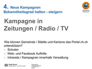 4. Neue Kampagnen
Bekanntheitsgrad halten - steigern

Kampagne in
Zeitungen / Radio / TV

Wie können Gemeinde / Städte und Kantone das Portal ch.ch
unterstützen?
  Schulen
  Web- und Facebook Auftritte
  Intranets / Kampagnen innerhalb Verwaltung

                  Direktionsstab
                  Präsentation eZürich
                  24. Januar 2013
                  Seite 6
 