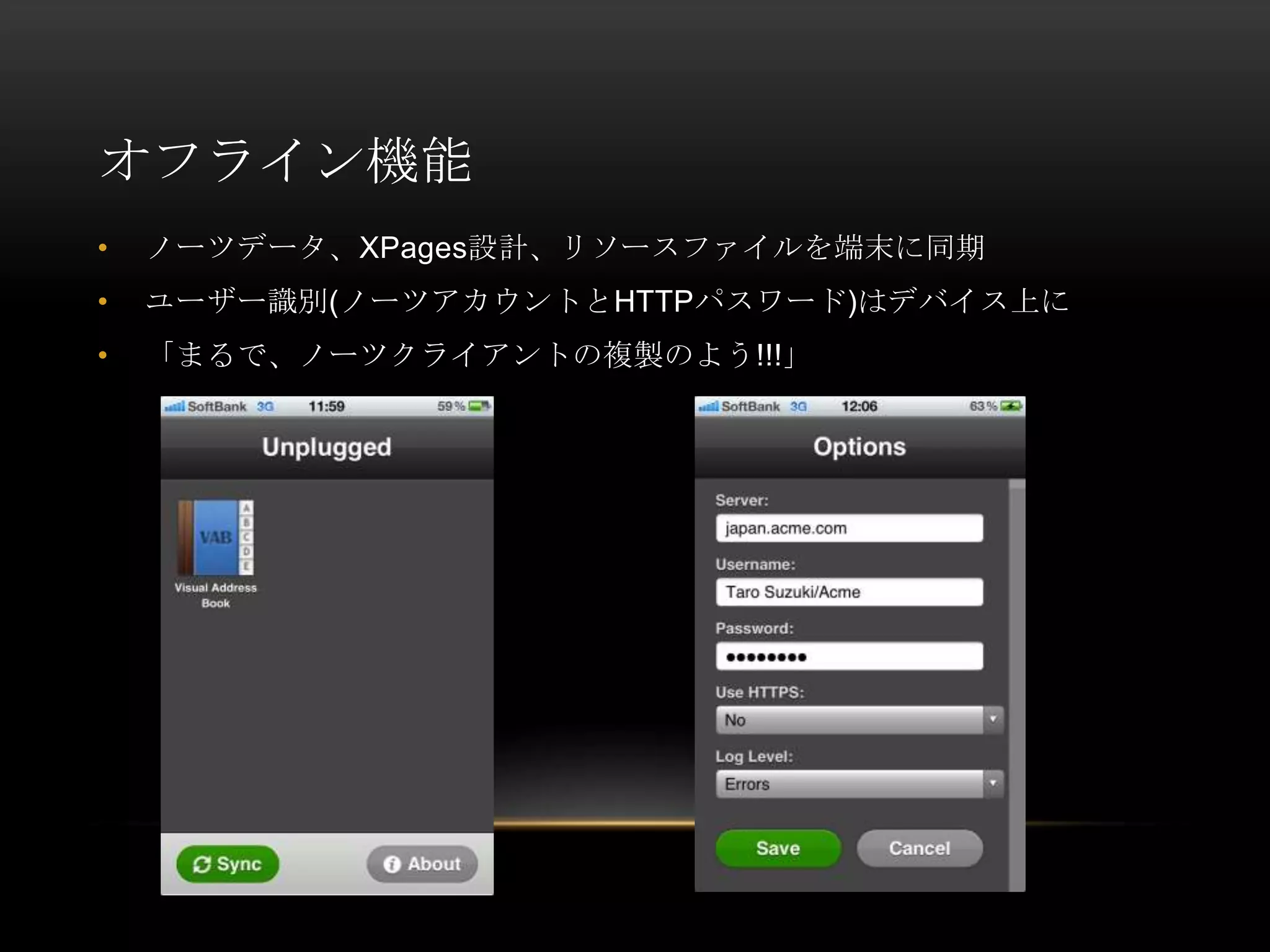 オフライン機能
•

ノーツデータ、XPages設計、リソースファイルを端末に同期

•

ユーザー識別(ノーツアカウントとHTTPパスワード)はデバイス上に

•

「まるで、ノーツクライアントの複製のよう!!!」

 