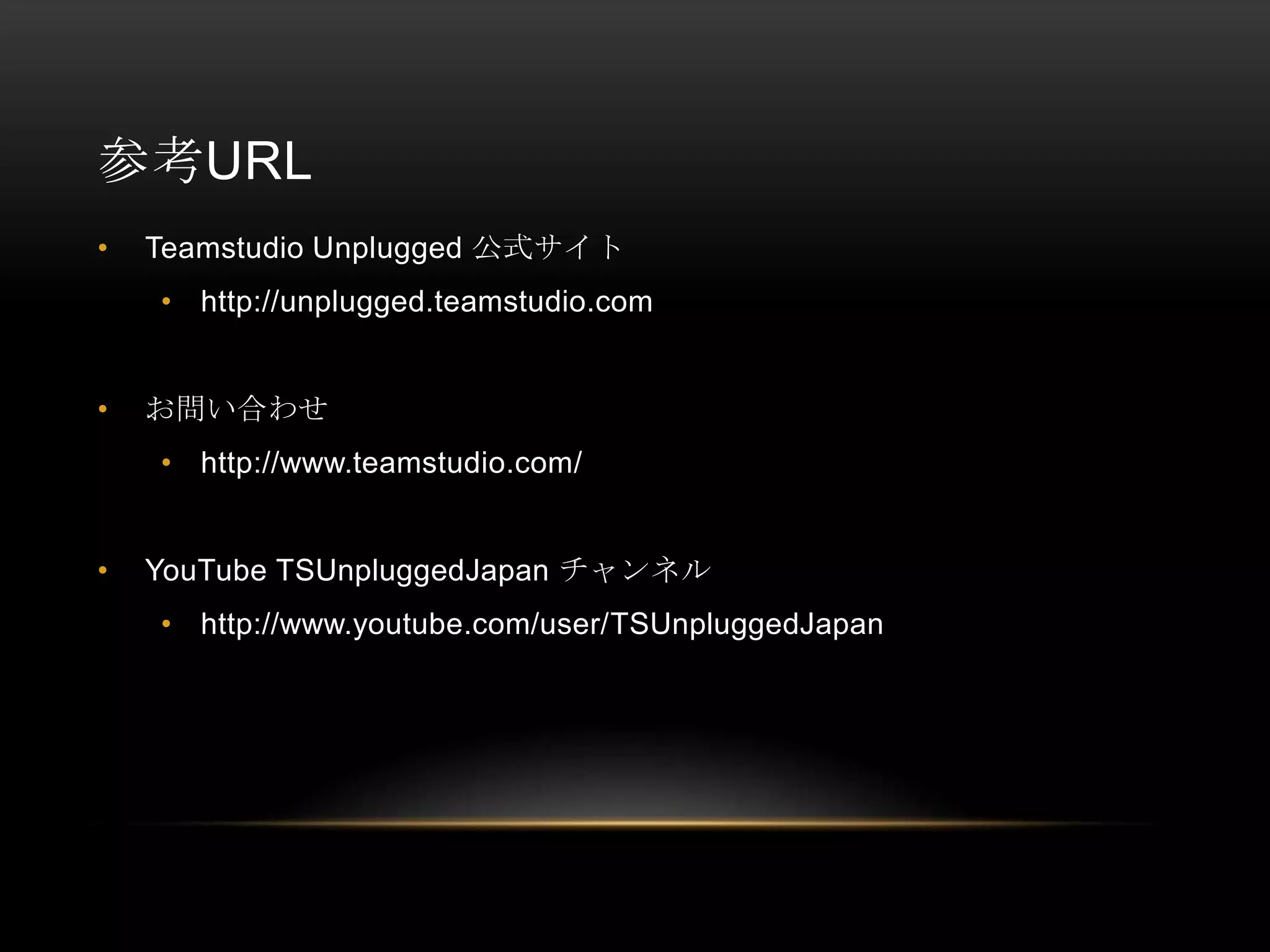 参考URL
•

Teamstudio Unplugged 公式サイト
• http://unplugged.teamstudio.com

•

お問い合わせ
• http://www.teamstudio.com/

•

YouTube TSUnpluggedJapan チャンネル
• http://www.youtube.com/user/TSUnpluggedJapan

 