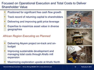 Focused on Operational Execution and Total Costs to Deliver
Shareholder Value
  Positioned for significant free cash flow growth
  Track record of returning capital to shareholders
  Delivering and improving gold price leverage
  Expertise to maximize asset value in diverse
       geographies

African Region Executing as Planned

  Delivering Akyem project on-track and on-
       budget
  Improving sustainable development and
       managing total costs through Ahafo mill
       expansion
  Maximizing exploration upside at Ahafo North
 Newmont Mining Corporation | African Mining INDABA 2013 | www.newmont.com   15   February 6, 2013
 