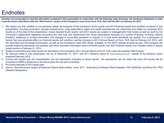 Endnotes
Investors are encouraged to read the information contained in this presentation in conjunction with the following notes footnotes, the Cautionary Statement on slide
2 and the factors described under the “Risk Factors” section of the Company’s most recent Form 10-K, filed with the SEC on February 24, 2012.

1. We caution you that, whether or not expressly stated, all measures of the Company's fourth quarter and 2012 financial results and condition contained in this
   presentation, including production, average realized price, costs applicable to sales and capital expenditures, are preliminary and reflect our expected 2012
   results as of the date of this presentation. Actual reported fourth quarter and 2012 results are subject to management's final review as well as audit by the
   Company's independent registered accounting firm and may vary significantly from those expectations because of a number of factors, including, without
   limitation, additional or revised information and changes in accounting standards or policies or in how those standards are applied. For a discussion of
   factors that may adversely affect our financial results and condition, see the Company’s 2011 Annual Report on Form 10-K, filed on February 24, 2012, with
   the Securities and Exchange Commission, as well as the Company’s other SEC filings, available on the SEC's website at www.sec.gov. The Company will
   provide additional discussion and analysis and other important information about its fourth quarter and 2012 financial results and condition when it reports
   actual results on February 21, 2013.
2. Subject to permitting and other factors as described in the Company’s 2011 Annual Report on Form 10-K under the heading “Risk Factors.”
3. All reserves noted in this presentation are as of December 31, 2011, see 2011 Reserve report at www.Newmont.com. Update of the Reserve report
   expected February 2013.
      .
4. Current drill results and drill mineralization are not necessarily indicative to future results. No assurances can be made that such drill results will be
   converted to NRM or Reserves in the future given the risk and uncertainty
5. Pro forma estimate of 2012 taxes paid.
6. Source: Socio-Economic Impact of Newmont Ghana Gold Limited, June, 2011. Authored by Professor Ethan Kapstein, PhD (INSEAD) and Rene Kim, PhD
   (Steward Redqueen).




    Newmont Mining Corporation | African Mining INDABA 2013 | www.newmont.com                                                      17         February 6, 2013
 