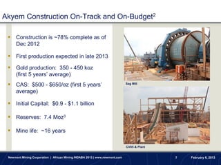 Akyem Construction On-Track and On-Budget2

  Construction is ~78% complete as of
      Dec 2012

  First production expected in late 2013
  Gold production: 350 - 450 koz
      (first 5 years’ average)
  CAS: $500 - $650/oz (first 5 years’                                       Sag Mill

      average)

  Initial Capital: $0.9 - $1.1 billion

  Reserves: 7.4 Moz3

  Mine life: ~16 years

                                                                             CV05 & Plant


 Newmont Mining Corporation | African Mining INDABA 2013 | www.newmont.com                  7   February 6, 2013
 