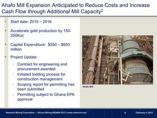 Ahafo Mill Expansion Anticipated to Reduce Costs and Increase
Cash Flow through Additional Mill Capacity2
  Start date: 2015 – 2016

  Accelerate gold production by 150-
     200Koz

  Capital Expenditure: $550 – $650
     million
  Project Update:
       - Contract for engineering and
         procurement awarded
       - Initiated bidding process for
         construction management
       - Scoping report for permitting has                            Ahafo Mill
         been submitted
       - Permitting subject to Ghana EPA
         approval


 Newmont Mining Corporation | African Mining INDABA 2013 | www.newmont.com         9   February 6, 2013
 