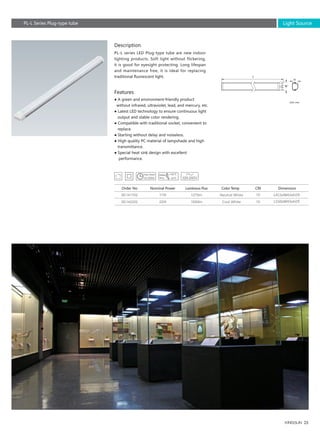 25
L415xW43xH29
L550xW43xH29
17W
22W
1275lm
1650lm
70
70
SE141702
SE142202
Order No Nominal Power Luminous Flux Color Temp CRI
Unit: mm
PL-L Series Plug-type tube
L
W
H
Description
Features
PL-L series LED Plug-type tube are new indoor
lighting products. Soft light without flickering,
it is good for eyesight protecting. Long lifespan
and maintenance free, it is ideal for replacing
traditional fluorescent light.
● A green and environment-friendly product
without infrared, ultraviolet, lead, and mercury, etc.
● Latest LED technology to ensure continuous light
output and stable color rendering.
● Compatible with traditional socket, convenient to
replace.
● Starting without delay and noiseless.
● High quality PC material of lampshade and high
transmittance.
● Special heat sink design with excellent
performance.
Neutral White
Cool White
Light Source
Dimension
 