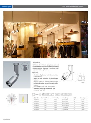 46
15W
15W
15W
15W
15W
15W
600lm
600lm
720lm
720lm
720lm
720lm
80
80
70
70
70
70
SL1FA006
SL1FA006
SL1FA006
SL1FA006
SL1FA006
SL1FA006
85
113
271
Description
Features
SL1F Series General Module Spotlight is characterized
by integrated light source, horizontal and vertical angle
adjustable, it can be widely used in commercial, hotel,
residential and other applications.
● Aluminium alloy housing material, concise tube-
　type appearance.
● Realize big angle adjustment for horizontal and
　vertical.
● Integrated light source, combining with special light
　distribution technology, soft light, effectively reduce
　the glare.
● Separated from lamp body, multi-function 　　
　power box design, can alleviate heat sink 　　　
　pressure of lamp body.
Unit :cd/klm C0/180
Nominal Power Color TempLuminous Flux CRI Mounting
Warm White
Warm White
Neutral White
Neutral White
Cool White
Cool White
Track
Ceiling
Track
Ceiling
Track
Ceiling
Unit: mm
Commercial Lighting SL1F Series General Module Spotlight
Order No
30,000h
 