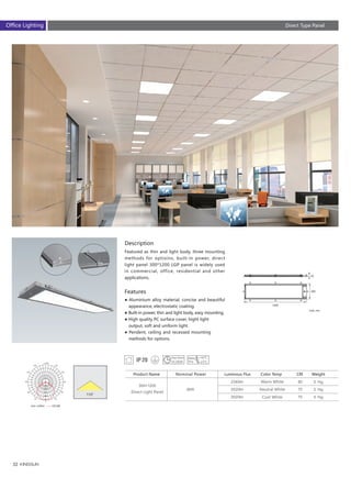 52
1200
300
42
Description
Features
Featured as thin and light body, three mounting
methods for optioins, built-in power, direct
light panel 300*1200 LGP panel is widely used
in commercial, office, residential and other
applications.
● Aluminium alloy material, concise and beautiful
　appearance, electrostatic coating.
● Built-in power, thin and light body, easy mounting.
● High quality PC surface cover, hight light 　　　
　output, soft and uniform light.
● Pendent, ceiling and recessed mounting 　　　
　methods for options.
Unit :cd/klm C0/180
2340lm
2520lm
2520lm
Luminous Flux
300×1200
Direct Light Panel
36W
Nominal Power
Warm White
Neutral White
Cool White
Color Temp
80
70
70
CRIProduct Name
5.1kg
5.1kg
5.1kg
Weight
Unit: mm
Direct Type PanelOffice Lighting
 