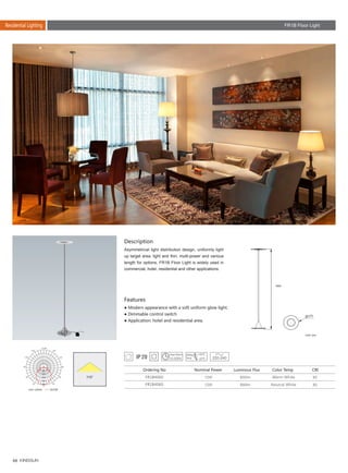 66
Residential Lighting
Description
Features
Asymmetrical light distribution design, uniformly light
up target area, light and thin, multi-power and various
length for options, FR1B Floor Light is widely used in
commercial, hotel, residential and other applications.
● Modern appearance with a soft uniform glow light.
● Dimmable control switch
● Application: hotel and residential area.
Unit: mm
FR1B4060
FR1B4060
12W
12W
80
80
850lm
880lm
Ordering No Nominal Power Color Temp CRILuminous Flux
Warm White
Neutral White
220-240
110°
1500
270
FR1B Floor Light
Unit :cd/klm C0/180
 
