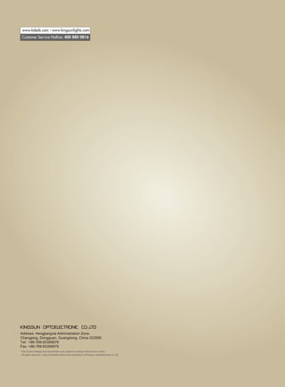 Address: Hengjiangxia Administration Zone,
Changping, Dongguan, Guangdong, China 523565
Tel: +86-769-83395678
Fax: +86-769-83395679
*The product design and specification are subject to change without prior notice.
All rights reserved. Copy prohibited without the permission of Kingsun Optoelectronic co.,ltd.
Customer Service Hotline: 400 880 0816
www.ksleds.com / www.kingsunlights.com
 