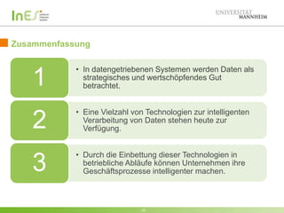 Zusammenfassung

1

• In datengetriebenen Systemen werden Daten als
strategisches und wertschöpfendes Gut
betrachtet.

2

• Eine Vielzahl von Technologien zur intelligenten
Verarbeitung von Daten stehen heute zur
Verfügung.

3

• Durch die Einbettung dieser Technologien in
betriebliche Abläufe können Unternehmen ihre
Geschäftsprozesse intelligenter machen.

35

 