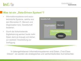 Was ist ein „Data-Driven System“?
•

•

Informationssysteme sind soziotechnische Systeme, welche aus
den Elementen IT, Mensch und
Organisation bzw. Gesellschaft
bestehen.

Gesellschaft

Organisation

Mensch

Informationstechnologie

Durch die fortschreitende
Digitalisierung werden heute mehr
Daten denn je erzeugt und stehen
zur weiteren Verarbeitung zur
Verfügung.

Daten

In datengetriebenen Informationssystemen sind Daten „First-Class
Citizen“, sie werden als strategisches und wertschöpfendes Gut betrachtet.
5

 