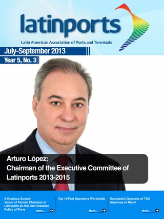 July-September 2013
Year 5, No. 3

Arturo López:
Chairman of the Executive Committee of
Latinports 2013-2015
A Glorious Sunset:
Vision of Former Chairman of
Latinports on the New Brazilian
Policy of Ports
More...

Top 10 Port Operators Worldwide

More...

Successful Outcome of TOC
Americas in Miami
More...

 