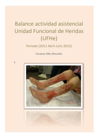  
Balance	
  actividad	
  asistencial	
  
Unidad	
  Funcional	
  de	
  Heridas	
  
(UFHe)	
  
Periodo	
  (2011	
  Abril-­‐Julio	
  2013)	
  
Carmen	
  Alba	
  Moratila	
  
	
  
1
 