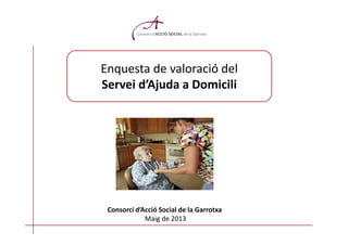 Enquesta de valoració del
Servei d’Ajuda a Domicili
Consorci d’Acció Social de la Garrotxa
Maig de 2013
 