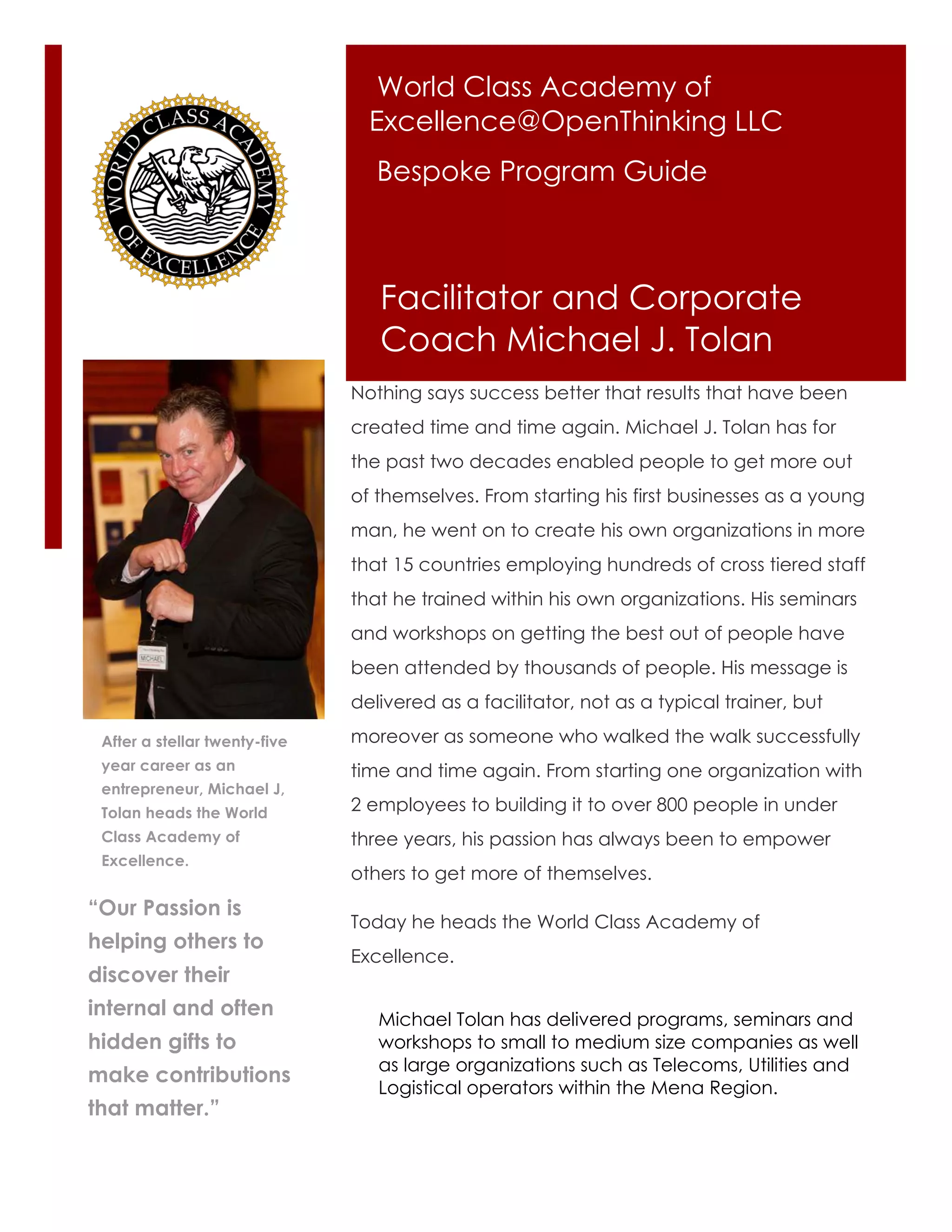 World Class Academy of
                                 Excellence@OpenThinking LLC
                                  Bespoke Program Guide



                                  Facilitator and Corporate
                                  Coach Michael J. Tolan
                               Nothing says success better that results that have been
                               created time and time again. Michael J. Tolan has for
                               the past two decades enabled people to get more out
                               of themselves. From starting his first businesses as a young
                               man, he went on to create his own organizations in more
                               that 15 countries employing hundreds of cross tiered staff
                               that he trained within his own organizations. His seminars
                               and workshops on getting the best out of people have
                               been attended by thousands of people. His message is
                               delivered as a facilitator, not as a typical trainer, but

 After a stellar twenty-five   moreover as someone who walked the walk successfully
 year career as an             time and time again. From starting one organization with
 entrepreneur, Michael J,
 Tolan heads the World         2 employees to building it to over 800 people in under
 Class Academy of              three years, his passion has always been to empower
 Excellence.
                               others to get more of themselves.
“Our Passion is
                               Today he heads the World Class Academy of
helping others to
                               Excellence.
discover their
internal and often                Michael Tolan has delivered programs, seminars and
hidden gifts to                   workshops to small to medium size companies as well
                                  as large organizations such as Telecoms, Utilities and
make contributions
                                  Logistical operators within the Mena Region.
that matter.”
 