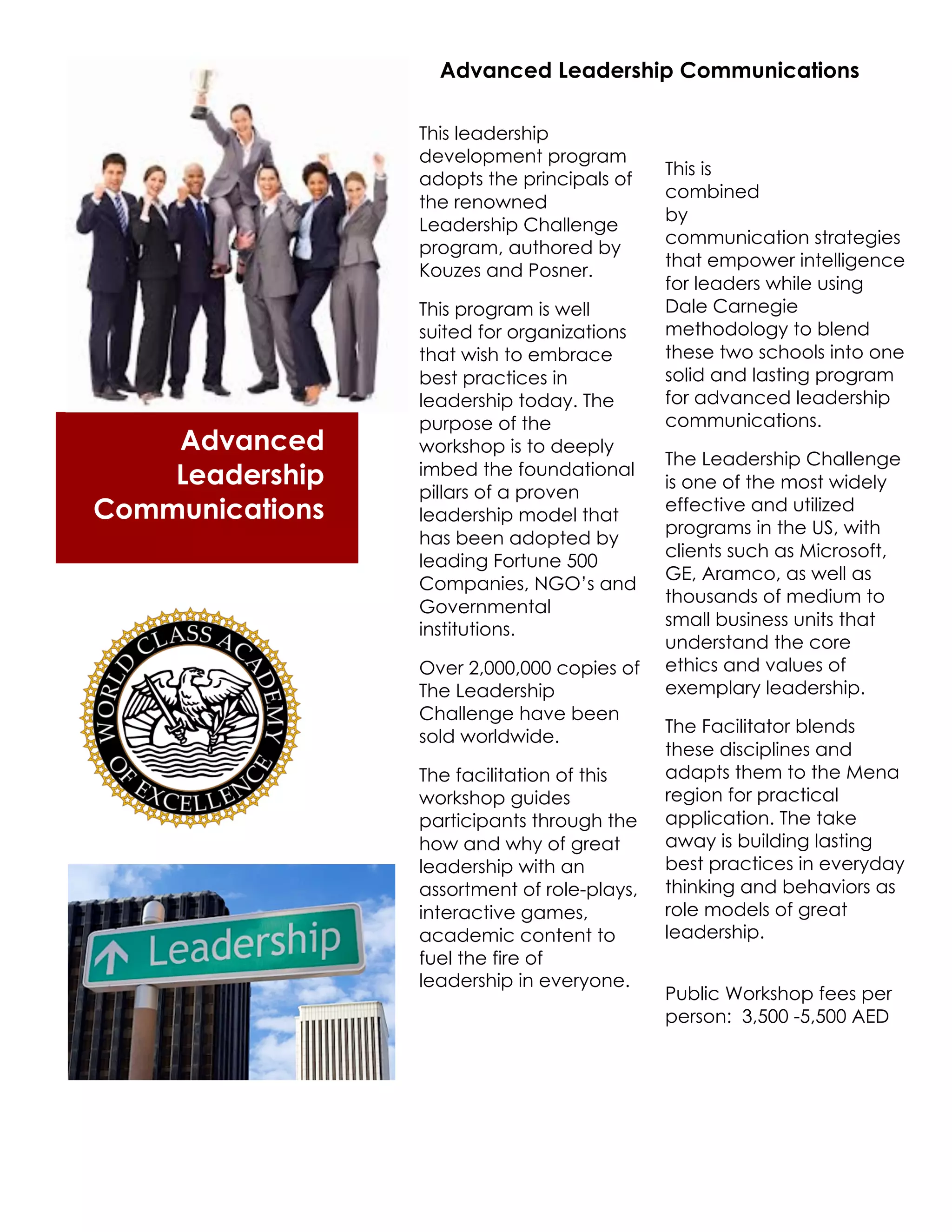 Advanced Leadership Communications

                 This leadership
                 development program
                                             This is
                 adopts the principals of
                                             combined
                 the renowned
                                             by
                 Leadership Challenge
                                             communication strategies
                 program, authored by
                                             that empower intelligence
                 Kouzes and Posner.
                                             for leaders while using
                 This program is well        Dale Carnegie
                 suited for organizations    methodology to blend
                 that wish to embrace        these two schools into one
                 best practices in           solid and lasting program
                 leadership today. The       for advanced leadership
                 purpose of the              communications.
    Advanced     workshop is to deeply
                                             The Leadership Challenge
    Leadership   imbed the foundational
                                             is one of the most widely
                 pillars of a proven
Communications   leadership model that
                                             effective and utilized
                                             programs in the US, with
                 has been adopted by
                                             clients such as Microsoft,
                 leading Fortune 500
                                             GE, Aramco, as well as
                 Companies, NGO’s and
                                             thousands of medium to
                 Governmental
                                             small business units that
                 institutions.
                                             understand the core
                 Over 2,000,000 copies of    ethics and values of
                 The Leadership              exemplary leadership.
                 Challenge have been
                                             The Facilitator blends
                 sold worldwide.
                                             these disciplines and
                 The facilitation of this    adapts them to the Mena
                 workshop guides             region for practical
                 participants through the    application. The take
                 how and why of great        away is building lasting
                 leadership with an          best practices in everyday
                 assortment of role-plays,   thinking and behaviors as
                 interactive games,          role models of great
                 academic content to         leadership.
                 fuel the fire of
                 leadership in everyone.
                                             Public Workshop fees per
                                             person: 3,500 -5,500 AED
 