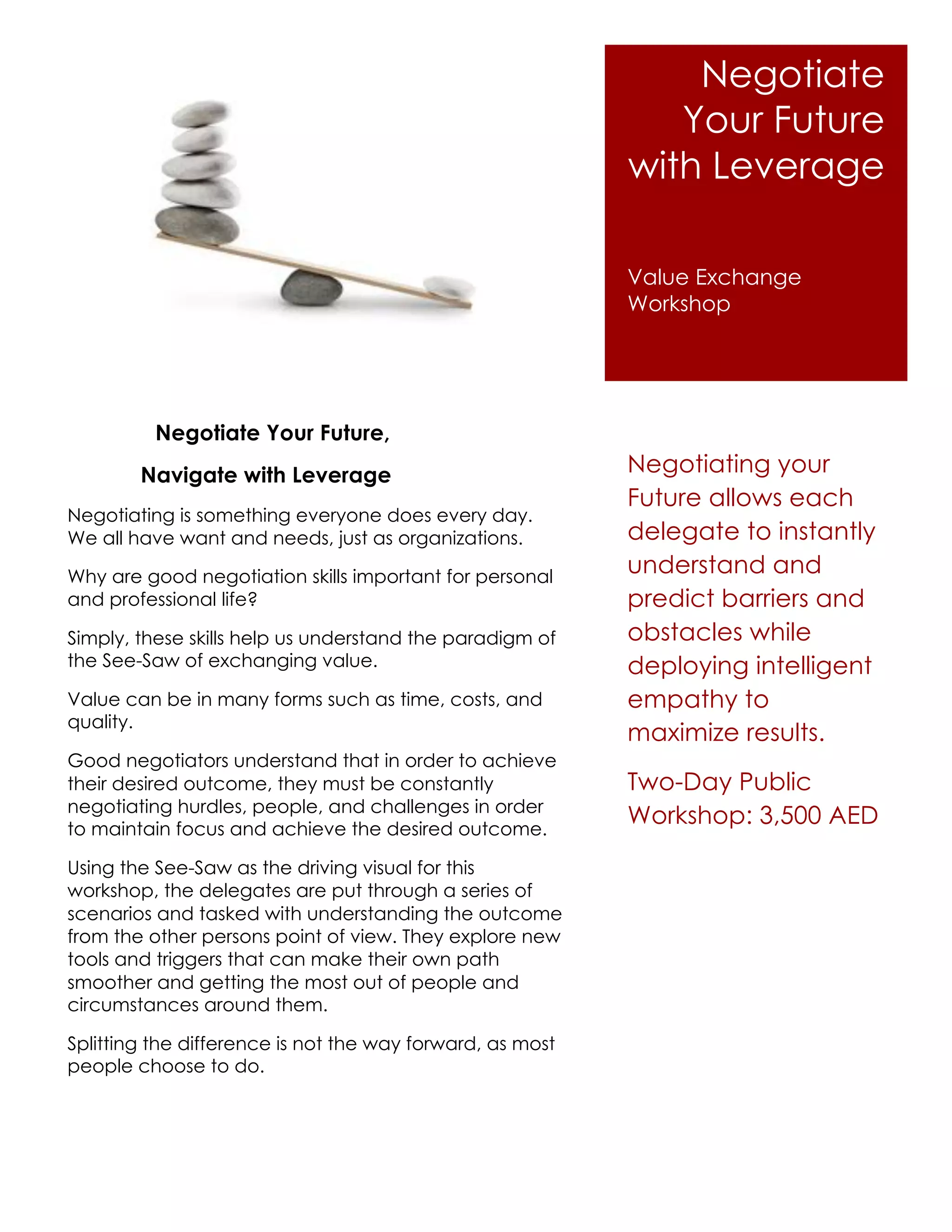 Negotiate
                                                              Your Future
                                                           with Leverage

                                                           Value Exchange
                                                           Workshop




          Negotiate Your Future,
        Navigate with Leverage                             Negotiating your
                                                           Future allows each
Negotiating is something everyone does every day.
We all have want and needs, just as organizations.         delegate to instantly
Why are good negotiation skills important for personal
                                                           understand and
and professional life?                                     predict barriers and
Simply, these skills help us understand the paradigm of    obstacles while
the See-Saw of exchanging value.                           deploying intelligent
Value can be in many forms such as time, costs, and        empathy to
quality.
                                                           maximize results.
Good negotiators understand that in order to achieve
their desired outcome, they must be constantly             Two-Day Public
negotiating hurdles, people, and challenges in order
to maintain focus and achieve the desired outcome.
                                                           Workshop: 3,500 AED

Using the See-Saw as the driving visual for this
workshop, the delegates are put through a series of
scenarios and tasked with understanding the outcome
from the other persons point of view. They explore new
tools and triggers that can make their own path
smoother and getting the most out of people and
circumstances around them.

Splitting the difference is not the way forward, as most
people choose to do.
 