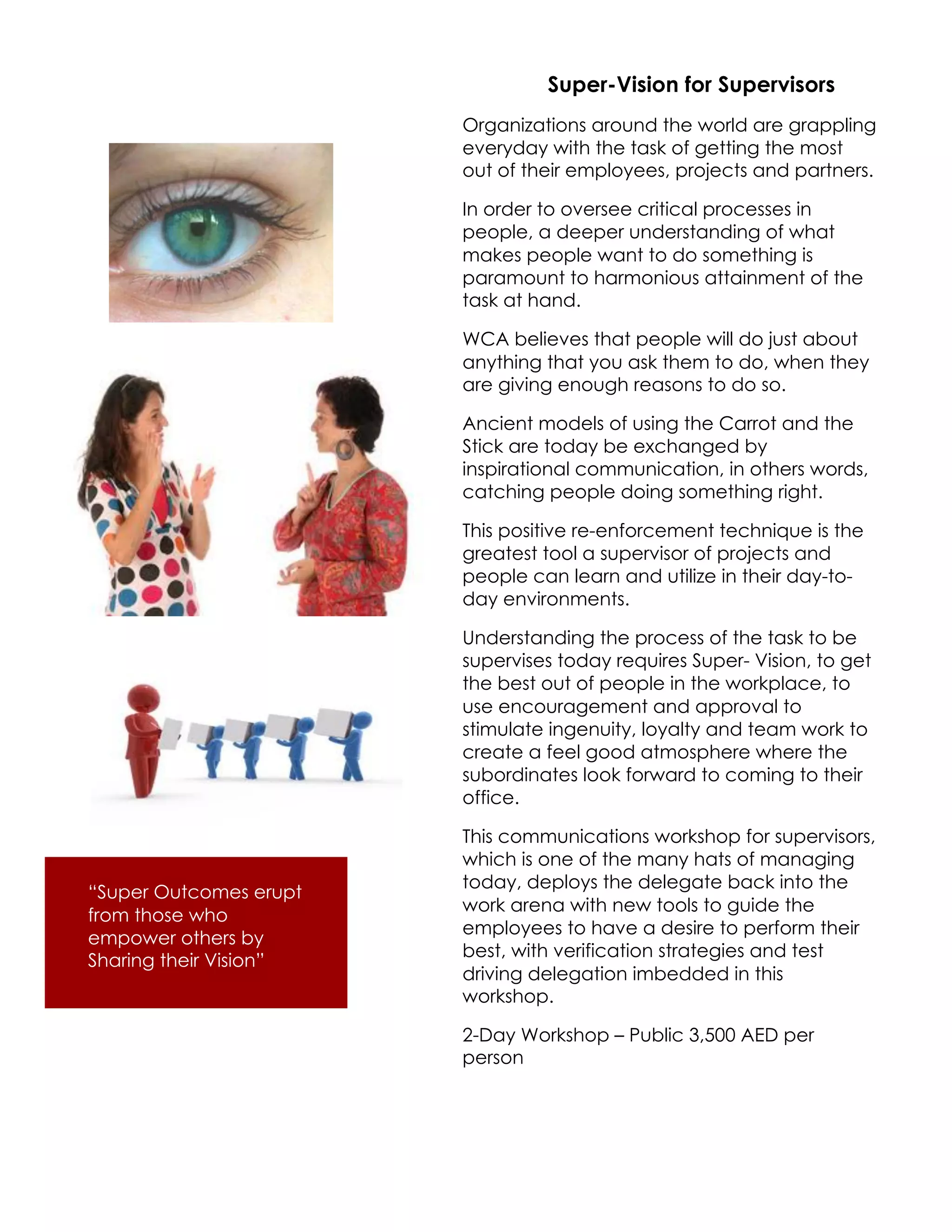 Super-Vision for Supervisors
                        Organizations around the world are grappling
                        everyday with the task of getting the most
                        out of their employees, projects and partners.

                        In order to oversee critical processes in
                        people, a deeper understanding of what
                        makes people want to do something is
                        paramount to harmonious attainment of the
                        task at hand.

                        WCA believes that people will do just about
                        anything that you ask them to do, when they
                        are giving enough reasons to do so.

                        Ancient models of using the Carrot and the
                        Stick are today be exchanged by
                        inspirational communication, in others words,
                        catching people doing something right.

                        This positive re-enforcement technique is the
                        greatest tool a supervisor of projects and
                        people can learn and utilize in their day-to-
                        day environments.

                        Understanding the process of the task to be
                        supervises today requires Super- Vision, to get
                        the best out of people in the workplace, to
                        use encouragement and approval to
                        stimulate ingenuity, loyalty and team work to
                        create a feel good atmosphere where the
                        subordinates look forward to coming to their
                        office.

                        This communications workshop for supervisors,
                        which is one of the many hats of managing
                        today, deploys the delegate back into the
“Super Outcomes erupt
                        work arena with new tools to guide the
from those who
                        employees to have a desire to perform their
empower others by
                        best, with verification strategies and test
Sharing their Vision”
                        driving delegation imbedded in this
                        workshop.

                        2-Day Workshop – Public 3,500 AED per
                        person
 