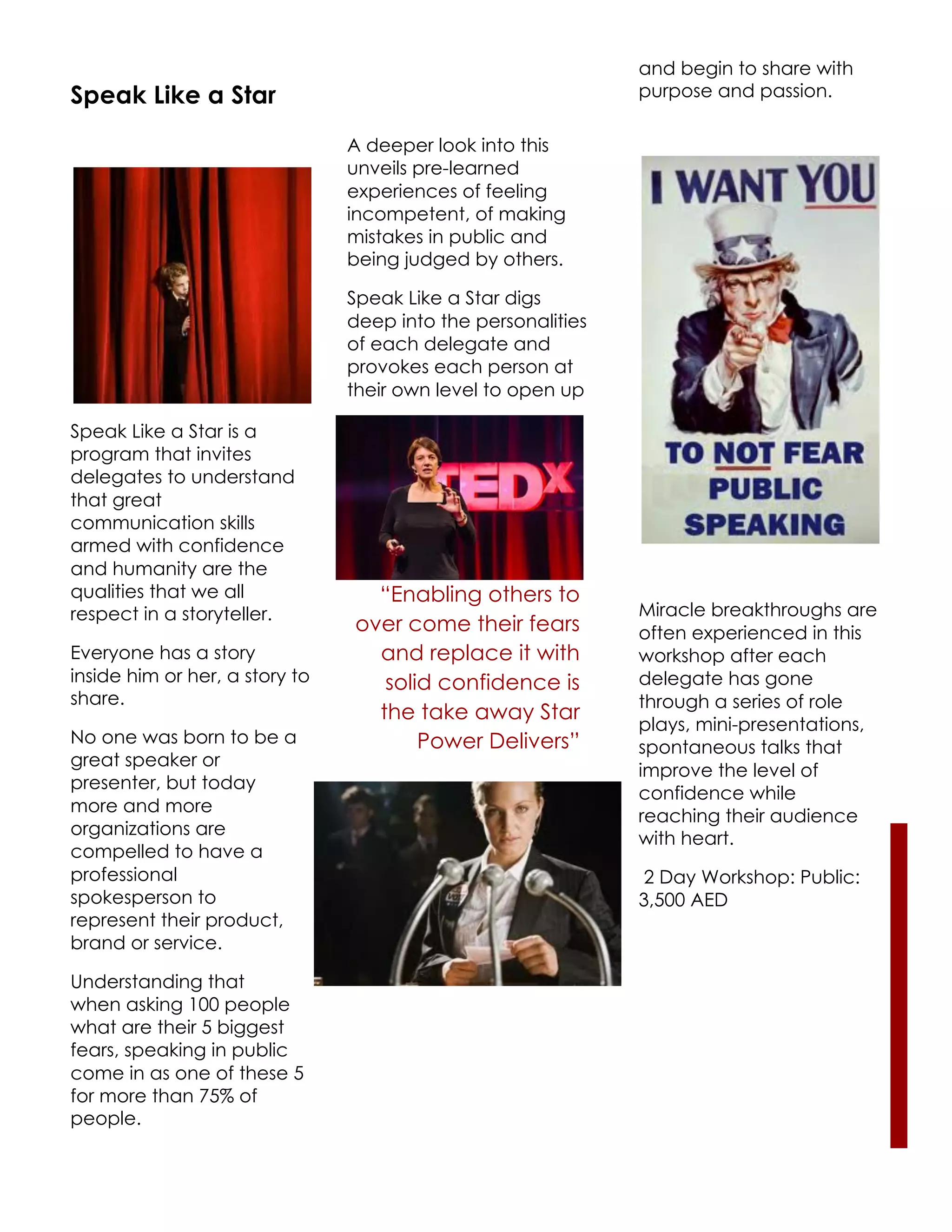and begin to share with
Speak Like a Star                                             purpose and passion.

                                A deeper look into this
                                unveils pre-learned
                                experiences of feeling
                                incompetent, of making
                                mistakes in public and
                                being judged by others.

                                Speak Like a Star digs
                                deep into the personalities
                                of each delegate and
                                provokes each person at
                                their own level to open up

Speak Like a Star is a
program that invites
delegates to understand
that great
communication skills
armed with confidence
and humanity are the
qualities that we all             “Enabling others to
respect in a storyteller.                                     Miracle breakthroughs are
                                over come their fears         often experienced in this
Everyone has a story              and replace it with         workshop after each
inside him or her, a story to      solid confidence is        delegate has gone
share.                                                        through a series of role
                                  the take away Star
                                                              plays, mini-presentations,
No one was born to be a                Power Delivers”        spontaneous talks that
great speaker or
                                                              improve the level of
presenter, but today
                                                              confidence while
more and more
                                                              reaching their audience
organizations are
                                                              with heart.
compelled to have a
professional                                                  2 Day Workshop: Public:
spokesperson to                                               3,500 AED
represent their product,
brand or service.

Understanding that
when asking 100 people
what are their 5 biggest
fears, speaking in public
come in as one of these 5
for more than 75% of
people.
 