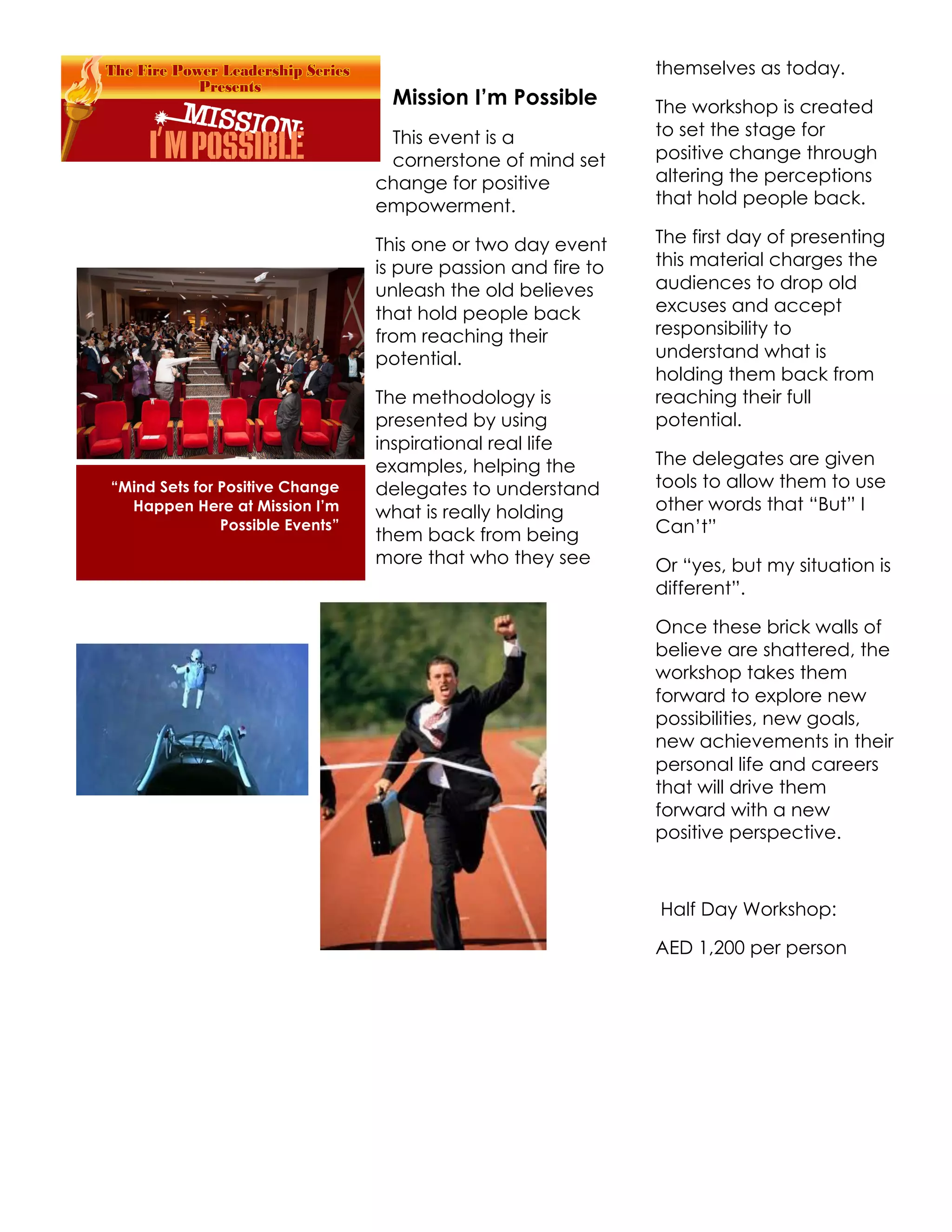 themselves as today.
                                    Mission I’m Possible        The workshop is created
                                   This event is a              to set the stage for
                                   cornerstone of mind set      positive change through
                                  change for positive           altering the perceptions
                                  empowerment.                  that hold people back.

                                  This one or two day event     The first day of presenting
                                  is pure passion and fire to   this material charges the
                                  unleash the old believes      audiences to drop old
                                  that hold people back         excuses and accept
                                  from reaching their           responsibility to
                                  potential.                    understand what is
                                                                holding them back from
                                  The methodology is            reaching their full
                                  presented by using            potential.
                                  inspirational real life
                                  examples, helping the         The delegates are given
“Mind Sets for Positive Change    delegates to understand       tools to allow them to use
  Happen Here at Mission I’m      what is really holding        other words that “But” I
               Possible Events”
                                  them back from being          Can’t”
                                  more that who they see        Or “yes, but my situation is
                                                                different”.

                                                                Once these brick walls of
                                                                believe are shattered, the
                                                                workshop takes them
                                                                forward to explore new
                                                                possibilities, new goals,
                                                                new achievements in their
                                                                personal life and careers
                                                                that will drive them
                                                                forward with a new
                                                                positive perspective.



                                                                Half Day Workshop:

                                                                AED 1,200 per person
 