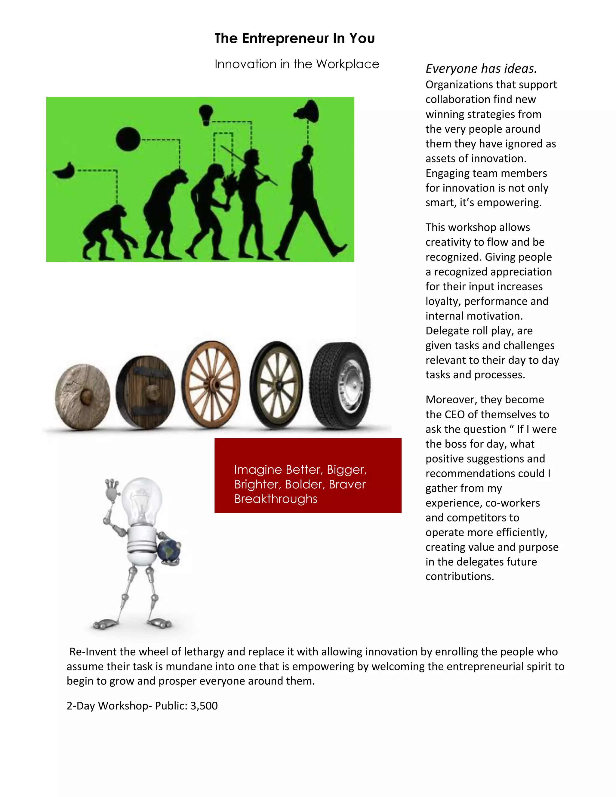 The Entrepreneur In You
                             Innovation in the Workplace                !"#$%&'#()*+(,-#*+.(
                                                                        !"#$%&'$(&)%*+(,$(+*-..)"(+
                                                                        /)00$1)"$(&)%+2&%3+%45+
                                                                        5&%%&%#+*("$(4#&4*+2")6+
                                                                        (,4+74"8+.4).04+$")-%3+
                                                                        (,46+(,48+,$74+&#%)"43+$*+
                                                                        $**4(*+)2+&%%)7$(&)%9+
                                                                        :%#$#&%#+(4$6+64614"*+
                                                                        2)"+&%%)7$(&)%+&*+%)(+)%08+
                                                                        *6$"(;+&(<*+46.)54"&%#9(

                                                                        =,&*+5)">*,).+$00)5*+
                                                                        /"4$(&7&(8+()+20)5+$%3+14+
                                                                        "4/)#%&'439+?&7&%#+.4).04+
                                                                        $+"4/)#%&'43+$.."4/&$(&)%+
                                                                        2)"+(,4&"+&%.-(+&%/"4$*4*+
                                                                        0)8$0(8;+.4"2)"6$%/4+$%3+
                                                                        &%(4"%$0+6)(&7$(&)%9+
                                                                        @404#$(4+")00+.0$8;+$"4+
                                                                        #&74%+($*>*+$%3+/,$004%#4*+
                                                                        "4047$%(+()+(,4&"+3$8+()+3$8+
                                                                        ($*>*+$%3+.")/4**4*9+

                                                                        A)"4)74";+(,48+14/)64+
                                                                        (,4+B:!+)2+(,46*4074*+()+
                                                                        $*>+(,4+C-4*(&)%+D+E2+E+54"4+
                                                                        (,4+1)**+2)"+3$8;+5,$(+
                                                                        .)*&(&74+*-##4*(&)%*+$%3+
                                   Imagine Better, Bigger,              "4/)664%3$(&)%*+/)-03+E+
                                   Brighter, Bolder, Braver             #$(,4"+2")6+68+
                                   Breakthroughs                        4F.4"&4%/4;+/)G5)">4"*+
                                                                        $%3+/)6.4(&()"*+()+
                                                                        ).4"$(4+6)"4+422&/&4%(08;+
                                                                        /"4$(&%#+7$0-4+$%3+.-".)*4+
                                                                        &%+(,4+3404#$(4*+2-(-"4+
                                                                        /)%("&1-(&)%*9




+H4GE%74%(+(,4+5,440+)2+04(,$"#8+$%3+"4.0$/4+&(+5&(,+$00)5&%#+&%%)7$(&)%+18+4%")00&%#+(,4+.4).04+5,)+
$**-64+(,4&"+($*>+&*+6-%3$%4+&%()+)%4+(,$(+&*+46.)54"&%#+18+540/)6&%#+(,4+4%("4."4%4-"&$0+*.&"&(+()+
14#&%+()+#")5+$%3+.")*.4"+474"8)%4+$")-%3+(,469+

IG@$8+J)">*,).G+K-10&/L+M;NOO+++
 