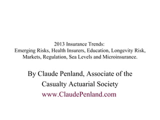2013 Insurance Trends:  Emerging Risks, Health Insurers, Education, Longevity Risk, Markets, Regulation, Sea Levels and Microinsurance. By Claude Penland, Associate of the Casualty Actuarial Society www. ClaudePenland .com   