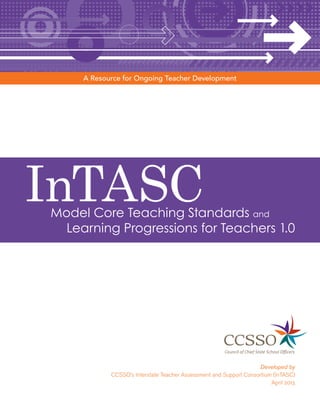 InTASCModel Core Teaching Standards and
Learning Progressions for Teachers 1.0
Developed by
CCSSO’s Interstate Teacher Assessment and Support Consortium (InTASC)
April 2013
A Resource for Ongoing Teacher Development
 