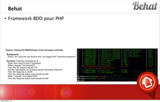 Behat
 Framework BDD pour PHP
s
Feature: Testing the RESTfulness of the immotype controller
Background:
Given I am using the rest service and I am logged with "username:password"
Scenario: Fetching immotype by id
Given that I want to find a "Immotype"
When I request "/immotype/24"
Then the "id" property equals "24"
And the "description_en" property equals "Business Takeover"
Then the response is JSON
Then the response status code should be 200
When I request "/immotype/1000"
Then the response status code should be 404
Friday, May 17, 13
 