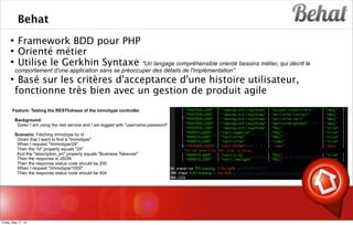 Behat
 Framework BDD pour PHP
 Orienté métier
 Utilise le Gerkhin Syntaxe "Un langage compréhensible orienté besoins métier, qui décrit le
comportement d'une application sans se préoccuper des détails de l'implémentation"
 Basé sur les critères d'acceptance d'une histoire utilisateur,
fonctionne très bien avec un gestion de produit agile
s
Feature: Testing the RESTfulness of the immotype controller
Background:
Given I am using the rest service and I am logged with "username:password"
Scenario: Fetching immotype by id
Given that I want to find a "Immotype"
When I request "/immotype/24"
Then the "id" property equals "24"
And the "description_en" property equals "Business Takeover"
Then the response is JSON
Then the response status code should be 200
When I request "/immotype/1000"
Then the response status code should be 404
Friday, May 17, 13
 