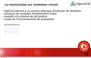 La construction sur conteneur virtuel
 OpenVZ permet à un serveur physique d'exécuter de multiples
instances de systèmes d'exploitation isolés
 Installé à la création de job jenkins
 Copie de l’environnement de production
http://master.athome.lu
http://dev01.athome.lu
http://dev02.athome.lu
http://dev03.athome.lu
http://dev04.athome.lu
...
Friday, May 17, 13
 
