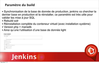 Jenkins
Paramètre du build
• Synchronisation de la base de donnée de production, jenkins va chercher la
dernier base en production et la réinstaller, ce paramètre est très utile pour
valider les mise à jour SQL
• Rebuild solr
• Réinstallation complète du conteneur virtuel (avec installation système)
• Version php + mariadb
• Ainsi qu’une l’utilisation d’une base de donnée light
Friday, May 17, 13
 