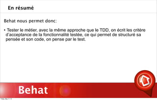 Behat
Behat nous permet donc:
 Tester le métier, avec la même approche que le TDD, on écrit les critère
d’acceptance de la fonctionnalité testée, ce qui permet de structuré sa
pensée et son code, on pense par le test.
En résumé
Friday, May 17, 13
 