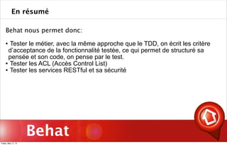 Behat
Behat nous permet donc:
 Tester le métier, avec la même approche que le TDD, on écrit les critère
d’acceptance de la fonctionnalité testée, ce qui permet de structuré sa
pensée et son code, on pense par le test.
 Tester les ACL (Accès Control List)
 Tester les services RESTful et sa sécurité
En résumé
Friday, May 17, 13
 